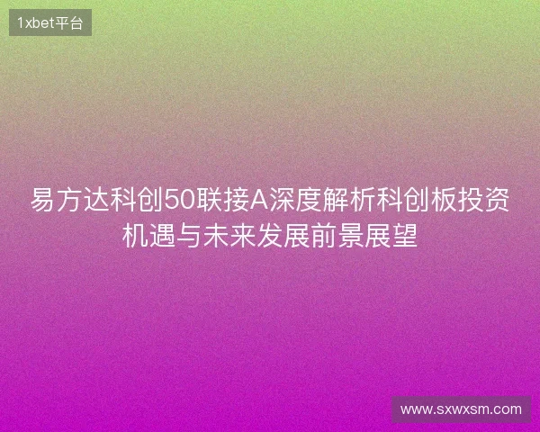 易方达科创50联接A深度解析科创板投资机遇与未来发展前景展望