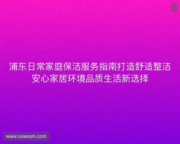 浦东日常家庭保洁服务指南打造舒适整洁安心家居环境品质生活新选择
