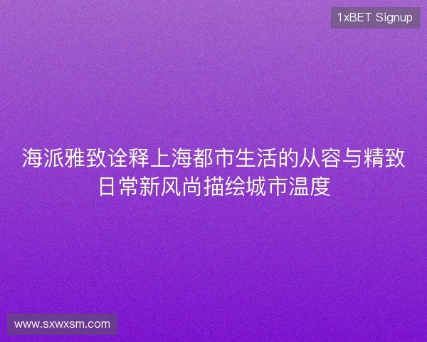 海派雅致诠释上海都市生活的从容与精致日常新风尚描绘城市温度